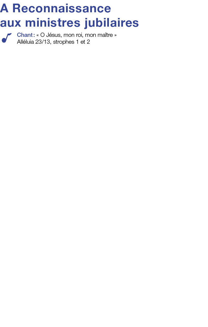 A Reconnaissance aux ministres jubilaires Chant :   O Jésus, mon roi, mon maître    Alléluia 23 13, strophes 1 et 2 